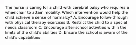 The nurse is caring for a child with cerebral palsy who requires a wheelchair to attain mobility. Which intervention would help the child achieve a sense of normalcy? A. Encourage follow-through with physical therapy exercises B. Restrict the child to a special needs classroom C. Encourage after-school activities within the limits of the child's abilities D. Ensure the school is aware of the child's capabilities