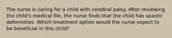 The nurse is caring for a child with cerebral palsy. After reviewing the child's medical file, the nurse finds that the child has spastic deformities. Which treatment option would the nurse expect to be beneficial in this child?