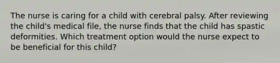 The nurse is caring for a child with cerebral palsy. After reviewing the child's medical file, the nurse finds that the child has spastic deformities. Which treatment option would the nurse expect to be beneficial for this child?