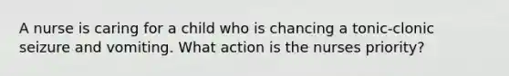 A nurse is caring for a child who is chancing a tonic-clonic seizure and vomiting. What action is the nurses priority?