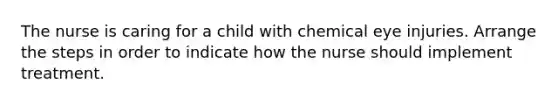The nurse is caring for a child with chemical eye injuries. Arrange the steps in order to indicate how the nurse should implement treatment.