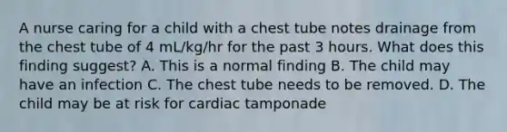 A nurse caring for a child with a chest tube notes drainage from the chest tube of 4 mL/kg/hr for the past 3 hours. What does this finding suggest? A. This is a normal finding B. The child may have an infection C. The chest tube needs to be removed. D. The child may be at risk for cardiac tamponade