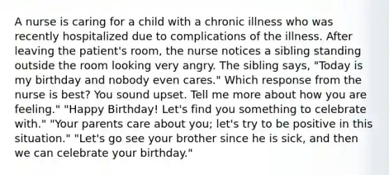 A nurse is caring for a child with a chronic illness who was recently hospitalized due to complications of the illness. After leaving the patient's room, the nurse notices a sibling standing outside the room looking very angry. The sibling says, "Today is my birthday and nobody even cares." Which response from the nurse is best? You sound upset. Tell me more about how you are feeling." "Happy Birthday! Let's find you something to celebrate with." "Your parents care about you; let's try to be positive in this situation." "Let's go see your brother since he is sick, and then we can celebrate your birthday."