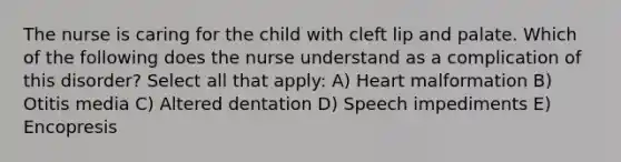 The nurse is caring for the child with cleft lip and palate. Which of the following does the nurse understand as a complication of this disorder? Select all that apply: A) Heart malformation B) Otitis media C) Altered dentation D) Speech impediments E) Encopresis