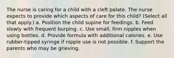 The nurse is caring for a child with a cleft palate. The nurse expects to provide which aspects of care for this child? (Select all that apply.) a. Position the child supine for feedings. b. Feed slowly with frequent burping. c. Use small, firm nipples when using bottles. d. Provide formula with additional calories. e. Use rubber-tipped syringe if nipple use is not possible. f. Support the parents who may be grieving.