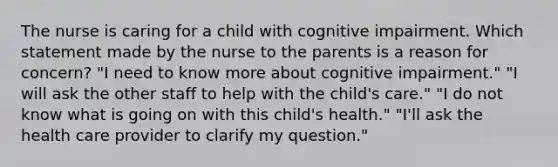 The nurse is caring for a child with cognitive impairment. Which statement made by the nurse to the parents is a reason for concern? "I need to know more about cognitive impairment." "I will ask the other staff to help with the child's care." "I do not know what is going on with this child's health." "I'll ask the health care provider to clarify my question."