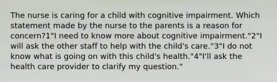 The nurse is caring for a child with cognitive impairment. Which statement made by the nurse to the parents is a reason for concern?1"I need to know more about cognitive impairment."2"I will ask the other staff to help with the child's care."3"I do not know what is going on with this child's health."4"I'll ask the health care provider to clarify my question."