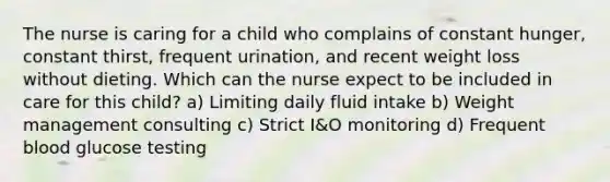 The nurse is caring for a child who complains of constant hunger, constant thirst, frequent urination, and recent weight loss without dieting. Which can the nurse expect to be included in care for this child? a) Limiting daily fluid intake b) Weight management consulting c) Strict I&O monitoring d) Frequent blood glucose testing