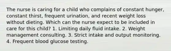 The nurse is caring for a child who complains of constant hunger, constant thirst, frequent urination, and recent weight loss without dieting. Which can the nurse expect to be included in care for this child? 1. Limiting daily fluid intake. 2. Weight management consulting. 3. Strict intake and output monitoring. 4. Frequent blood glucose testing.