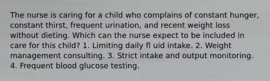 The nurse is caring for a child who complains of constant hunger, constant thirst, frequent urination, and recent weight loss without dieting. Which can the nurse expect to be included in care for this child? 1. Limiting daily fl uid intake. 2. Weight management consulting. 3. Strict intake and output monitoring. 4. Frequent blood glucose testing.