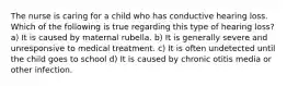 The nurse is caring for a child who has conductive hearing loss. Which of the following is true regarding this type of hearing loss? a) It is caused by maternal rubella. b) It is generally severe and unresponsive to medical treatment. c) It is often undetected until the child goes to school d) It is caused by chronic otitis media or other infection.