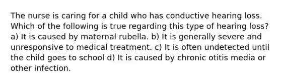 The nurse is caring for a child who has conductive hearing loss. Which of the following is true regarding this type of hearing loss? a) It is caused by maternal rubella. b) It is generally severe and unresponsive to medical treatment. c) It is often undetected until the child goes to school d) It is caused by chronic otitis media or other infection.