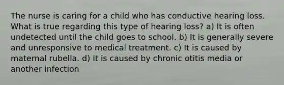 The nurse is caring for a child who has conductive hearing loss. What is true regarding this type of hearing loss? a) It is often undetected until the child goes to school. b) It is generally severe and unresponsive to medical treatment. c) It is caused by maternal rubella. d) It is caused by chronic otitis media or another infection