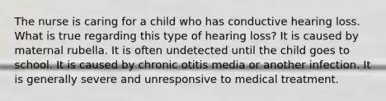 The nurse is caring for a child who has conductive hearing loss. What is true regarding this type of hearing loss? It is caused by maternal rubella. It is often undetected until the child goes to school. It is caused by chronic otitis media or another infection. It is generally severe and unresponsive to medical treatment.