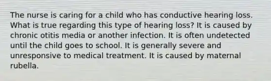 The nurse is caring for a child who has conductive hearing loss. What is true regarding this type of hearing loss? It is caused by chronic otitis media or another infection. It is often undetected until the child goes to school. It is generally severe and unresponsive to medical treatment. It is caused by maternal rubella.