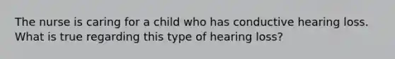 The nurse is caring for a child who has conductive hearing loss. What is true regarding this type of hearing loss?