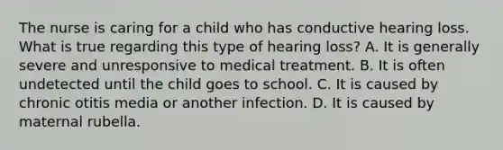 The nurse is caring for a child who has conductive hearing loss. What is true regarding this type of hearing loss? A. It is generally severe and unresponsive to medical treatment. B. It is often undetected until the child goes to school. C. It is caused by chronic otitis media or another infection. D. It is caused by maternal rubella.