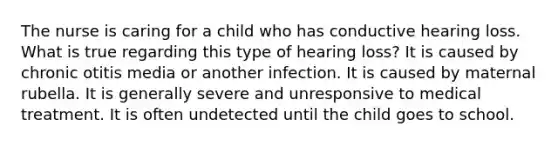 The nurse is caring for a child who has conductive hearing loss. What is true regarding this type of hearing loss? It is caused by chronic otitis media or another infection. It is caused by maternal rubella. It is generally severe and unresponsive to medical treatment. It is often undetected until the child goes to school.