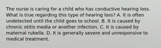 The nurse is caring for a child who has conductive hearing loss. What is true regarding this type of hearing loss? A. It is often undetected until the child goes to school. B. It is caused by chronic otitis media or another infection. C. It is caused by maternal rubella. D. It is generally severe and unresponsive to medical treatment.