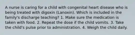 A nurse is caring for a child with congenital heart disease who is being treated with digoxin (Lanoxin). Which is included in the family's discharge teaching? 1. Make sure the medication is taken with food. 2. Repeat the dose if the child vomits. 3. Take the child's pulse prior to administration. 4. Weigh the child daily.