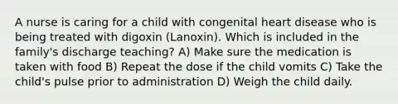 A nurse is caring for a child with congenital heart disease who is being treated with digoxin (Lanoxin). Which is included in the family's discharge teaching? A) Make sure the medication is taken with food B) Repeat the dose if the child vomits C) Take the child's pulse prior to administration D) Weigh the child daily.