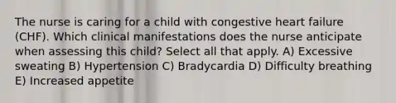 The nurse is caring for a child with congestive heart failure (CHF). Which clinical manifestations does the nurse anticipate when assessing this child? Select all that apply. A) Excessive sweating B) Hypertension C) Bradycardia D) Difficulty breathing E) Increased appetite