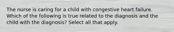 The nurse is caring for a child with congestive heart failure. Which of the following is true related to the diagnosis and the child with the diagnosis? Select all that apply.