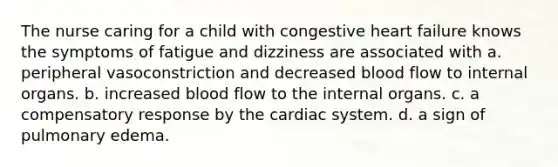 The nurse caring for a child with congestive heart failure knows the symptoms of fatigue and dizziness are associated with a. peripheral vasoconstriction and decreased blood flow to internal organs. b. increased blood flow to the internal organs. c. a compensatory response by the cardiac system. d. a sign of pulmonary edema.