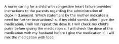 A nurse caring for a child with congestive heart failure provides instructions to the parents regarding the administration of digoxin (Lanoxin). Which statement by the mother indicates a need for further instructions? a. if my child vomits after I give the medication, I will not repeat the dose b. I will check my child's pulse before giving the medication c. I will check the dose of the medication with my husband before I give the medication d. I will mix the medication with food