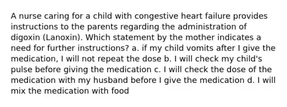 A nurse caring for a child with congestive heart failure provides instructions to the parents regarding the administration of digoxin (Lanoxin). Which statement by the mother indicates a need for further instructions? a. if my child vomits after I give the medication, I will not repeat the dose b. I will check my child's pulse before giving the medication c. I will check the dose of the medication with my husband before I give the medication d. I will mix the medication with food