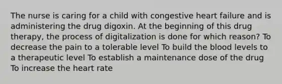 The nurse is caring for a child with congestive heart failure and is administering the drug digoxin. At the beginning of this drug therapy, the process of digitalization is done for which reason? To decrease the pain to a tolerable level To build the blood levels to a therapeutic level To establish a maintenance dose of the drug To increase the heart rate