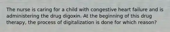 The nurse is caring for a child with congestive heart failure and is administering the drug digoxin. At the beginning of this drug therapy, the process of digitalization is done for which reason?