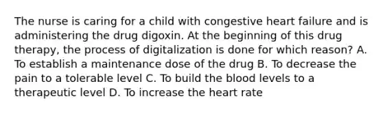 The nurse is caring for a child with congestive heart failure and is administering the drug digoxin. At the beginning of this drug therapy, the process of digitalization is done for which reason? A. To establish a maintenance dose of the drug B. To decrease the pain to a tolerable level C. To build the blood levels to a therapeutic level D. To increase the heart rate