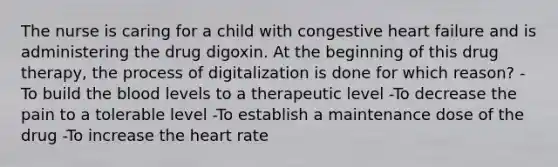 The nurse is caring for a child with congestive heart failure and is administering the drug digoxin. At the beginning of this drug therapy, the process of digitalization is done for which reason? -To build the blood levels to a therapeutic level -To decrease the pain to a tolerable level -To establish a maintenance dose of the drug -To increase the heart rate