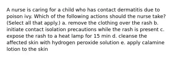 A nurse is caring for a child who has contact dermatitis due to poison ivy. Which of the following actions should the nurse take? (Select all that apply.) a. remove the clothing over the rash b. initiate contact isolation precautions while the rash is present c. expose the rash to a heat lamp for 15 min d. cleanse the affected skin with hydrogen peroxide solution e. apply calamine lotion to the skin