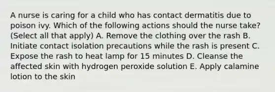 A nurse is caring for a child who has contact dermatitis due to poison ivy. Which of the following actions should the nurse take? (Select all that apply) A. Remove the clothing over the rash B. Initiate contact isolation precautions while the rash is present C. Expose the rash to heat lamp for 15 minutes D. Cleanse the affected skin with hydrogen peroxide solution E. Apply calamine lotion to the skin