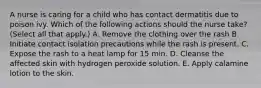 A nurse is caring for a child who has contact dermatitis due to poison ivy. Which of the following actions should the nurse take? (Select all that apply.) A. Remove the clothing over the rash B. Initiate contact isolation precautions while the rash is present. C. Expose the rash to a heat lamp for 15 min. D. Cleanse the affected skin with hydrogen peroxide solution. E. Apply calamine lotion to the skin.