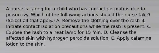 A nurse is caring for a child who has contact dermatitis due to poison ivy. Which of the following actions should the nurse take? (Select all that apply.) A. Remove the clothing over the rash B. Initiate contact isolation precautions while the rash is present. C. Expose the rash to a heat lamp for 15 min. D. Cleanse the affected skin with hydrogen peroxide solution. E. Apply calamine lotion to the skin.