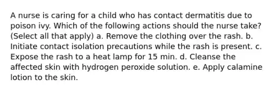 A nurse is caring for a child who has contact dermatitis due to poison ivy. Which of the following actions should the nurse take? (Select all that apply) a. Remove the clothing over the rash. b. Initiate contact isolation precautions while the rash is present. c. Expose the rash to a heat lamp for 15 min. d. Cleanse the affected skin with hydrogen peroxide solution. e. Apply calamine lotion to the skin.