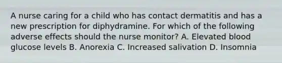 A nurse caring for a child who has contact dermatitis and has a new prescription for diphydramine. For which of the following adverse effects should the nurse monitor? A. Elevated blood glucose levels B. Anorexia C. Increased salivation D. Insomnia