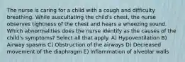 The nurse is caring for a child with a cough and difficulty breathing. While auscultating the child's chest, the nurse observes tightness of the chest and hears a wheezing sound. Which abnormalities does the nurse identify as the causes of the child's symptoms? Select all that apply. A) Hypoventilation B) Airway spasms C) Obstruction of the airways D) Decreased movement of the diaphragm E) Inflammation of alveolar walls