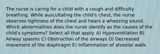 The nurse is caring for a child with a cough and difficulty breathing. While auscultating the child's chest, the nurse observes tightness of the chest and hears a wheezing sound. Which abnormalities does the nurse identify as the causes of the child's symptoms? Select all that apply. A) Hypoventilation B) Airway spasms C) Obstruction of the airways D) Decreased movement of the diaphragm E) Inflammation of alveolar walls