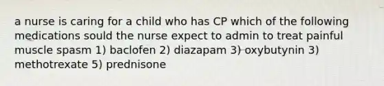 a nurse is caring for a child who has CP which of the following medications sould the nurse expect to admin to treat painful muscle spasm 1) baclofen 2) diazapam 3) oxybutynin 3) methotrexate 5) prednisone