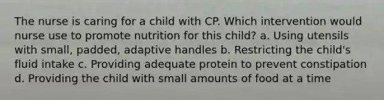 The nurse is caring for a child with CP. Which intervention would nurse use to promote nutrition for this​ child? a. Using utensils with​ small, padded, adaptive handles b. Restricting the child​'s fluid intake c. Providing adequate protein to prevent constipation d. Providing the child with small amounts of food at a time