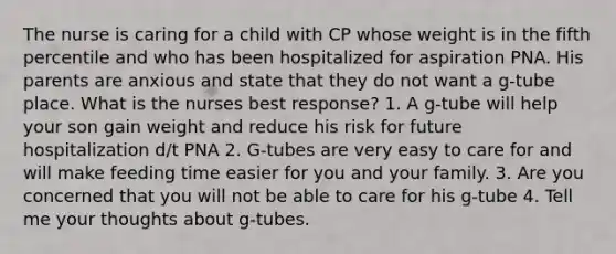 The nurse is caring for a child with CP whose weight is in the fifth percentile and who has been hospitalized for aspiration PNA. His parents are anxious and state that they do not want a g-tube place. What is the nurses best response? 1. A g-tube will help your son gain weight and reduce his risk for future hospitalization d/t PNA 2. G-tubes are very easy to care for and will make feeding time easier for you and your family. 3. Are you concerned that you will not be able to care for his g-tube 4. Tell me your thoughts about g-tubes.