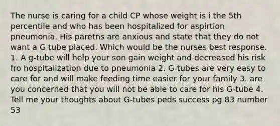 The nurse is caring for a child CP whose weight is i the 5th percentile and who has been hospitalized for aspirtion pneumonia. His paretns are anxious and state that they do not want a G tube placed. Which would be the nurses best response. 1. A g-tube will help your son gain weight and decreased his risk fro hospitalization due to pneumonia 2. G-tubes are very easy to care for and will make feeding time easier for your family 3. are you concerned that you will not be able to care for his G-tube 4. Tell me your thoughts about G-tubes peds success pg 83 number 53