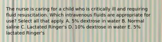 The nurse is caring for a child who is critically ill and requiring fluid resuscitation. Which intravenous fluids are appropriate for use? Select all that apply. A. 5% dextrose in water B. Normal saline C. Lactated Ringer's D. 10% dextrose in water E. 5% lactated Ringer's