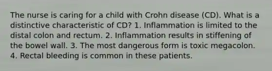 The nurse is caring for a child with Crohn disease (CD). What is a distinctive characteristic of CD? 1. Inflammation is limited to the distal colon and rectum. 2. Inflammation results in stiffening of the bowel wall. 3. The most dangerous form is toxic megacolon. 4. Rectal bleeding is common in these patients.