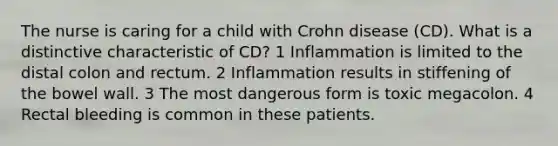 The nurse is caring for a child with Crohn disease (CD). What is a distinctive characteristic of CD? 1 Inflammation is limited to the distal colon and rectum. 2 Inflammation results in stiffening of the bowel wall. 3 The most dangerous form is toxic megacolon. 4 Rectal bleeding is common in these patients.