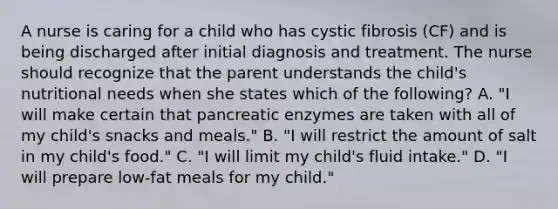 A nurse is caring for a child who has cystic fibrosis (CF) and is being discharged after initial diagnosis and treatment. The nurse should recognize that the parent understands the child's nutritional needs when she states which of the following? A. "I will make certain that pancreatic enzymes are taken with all of my child's snacks and meals." B. "I will restrict the amount of salt in my child's food." C. "I will limit my child's fluid intake." D. "I will prepare low-fat meals for my child."